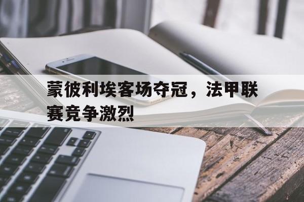 爱游戏游戏平台-蒙彼利埃客场夺冠,法甲联赛竞争激烈吗